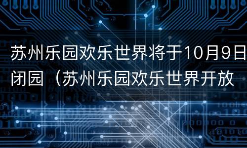 苏州乐园欢乐世界将于10月9日闭园（苏州乐园欢乐世界开放了吗）