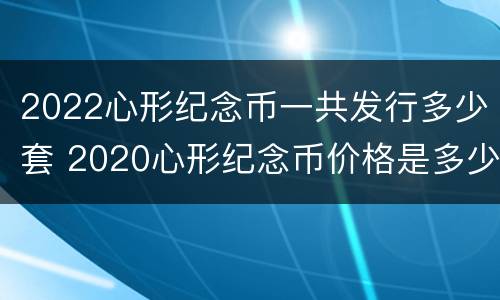 2022心形纪念币一共发行多少套 2020心形纪念币价格是多少
