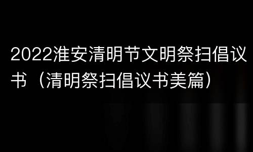 2022淮安清明节文明祭扫倡议书（清明祭扫倡议书美篇）