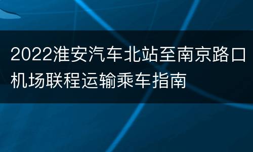 2022淮安汽车北站至南京路口机场联程运输乘车指南