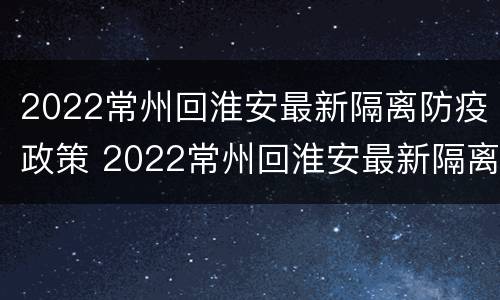 2022常州回淮安最新隔离防疫政策 2022常州回淮安最新隔离防疫政策电话