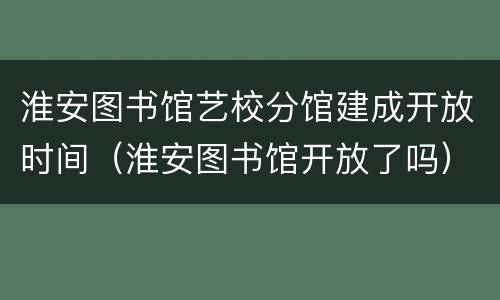 淮安图书馆艺校分馆建成开放时间（淮安图书馆开放了吗）