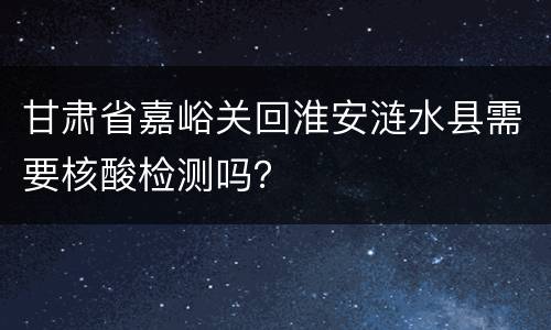 甘肃省嘉峪关回淮安涟水县需要核酸检测吗？