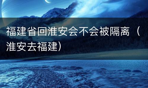 福建省回淮安会不会被隔离（淮安去福建）