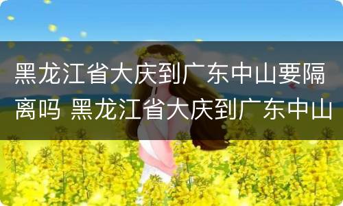 黑龙江省大庆到广东中山要隔离吗 黑龙江省大庆到广东中山要隔离吗最新消息