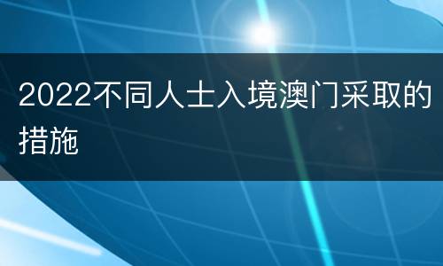 2022不同人士入境澳门采取的措施