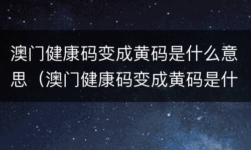 澳门健康码变成黄码是什么意思（澳门健康码变成黄码是什么意思啊）