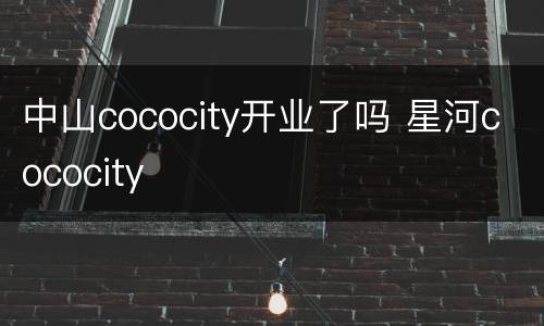 中山cococity开业了吗 星河cococity