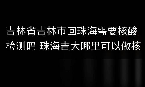 吉林省吉林市回珠海需要核酸检测吗 珠海吉大哪里可以做核酸检测