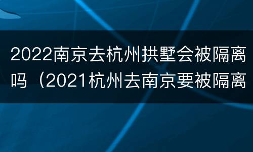 2022南京去杭州拱墅会被隔离吗（2021杭州去南京要被隔离吗）