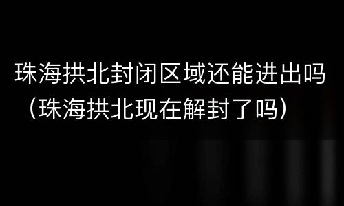 珠海拱北封闭区域还能进出吗（珠海拱北现在解封了吗）