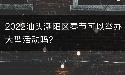 2022汕头潮阳区春节可以举办大型活动吗？