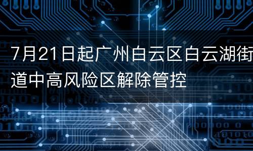 7月21日起广州白云区白云湖街道中高风险区解除管控