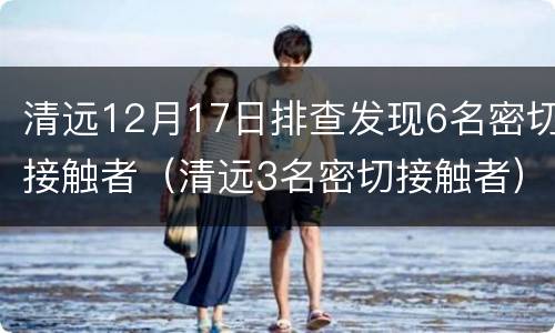 清远12月17日排查发现6名密切接触者（清远3名密切接触者）