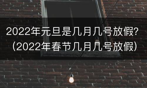 2022年元旦是几月几号放假？（2022年春节几月几号放假）