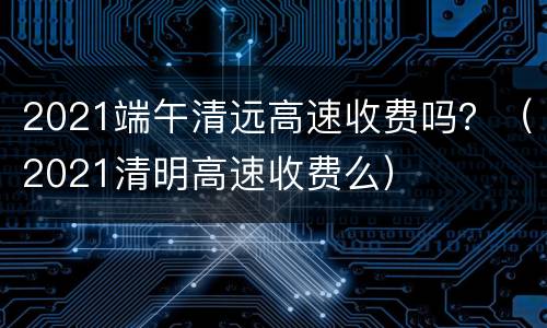 2021端午清远高速收费吗？（2021清明高速收费么）