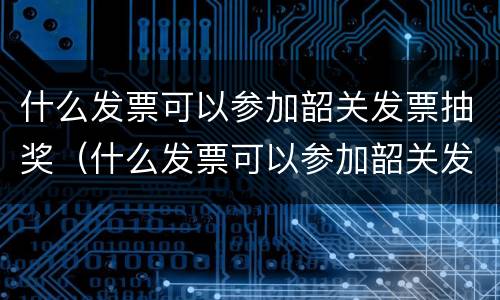 什么发票可以参加韶关发票抽奖（什么发票可以参加韶关发票抽奖活动）