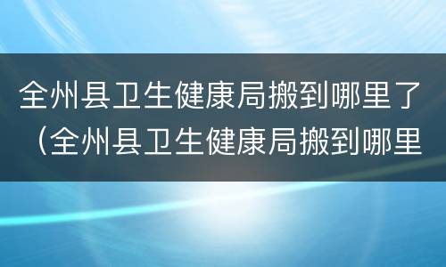 全州县卫生健康局搬到哪里了（全州县卫生健康局搬到哪里了呀）