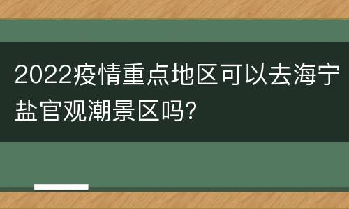 2022疫情重点地区可以去海宁盐官观潮景区吗？