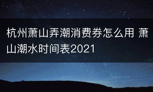 杭州萧山弄潮消费券怎么用 萧山潮水时间表2021
