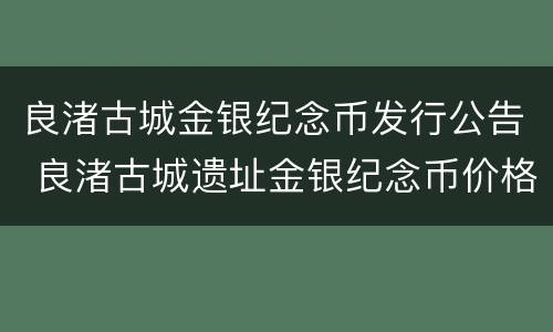良渚古城金银纪念币发行公告 良渚古城遗址金银纪念币价格
