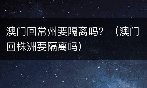 澳门回常州要隔离吗？（澳门回株洲要隔离吗）