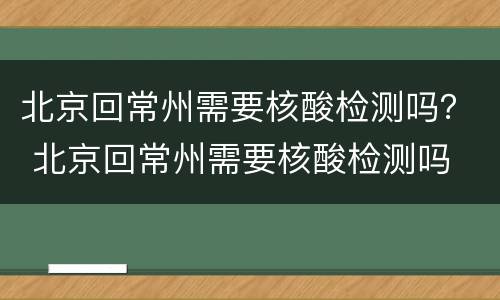 北京回常州需要核酸检测吗？ 北京回常州需要核酸检测吗