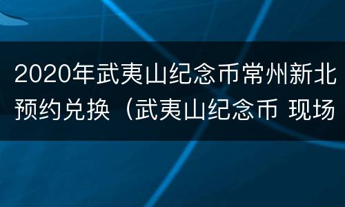 2020年武夷山纪念币常州新北预约兑换（武夷山纪念币 现场）