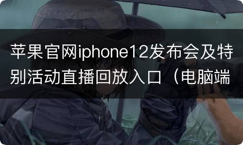 苹果官网iphone12发布会及特别活动直播回放入口（电脑端+手机端）