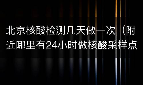 北京核酸检测几天做一次（附近哪里有24小时做核酸采样点）
