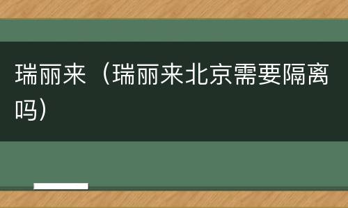 瑞丽来（瑞丽来北京需要隔离吗）