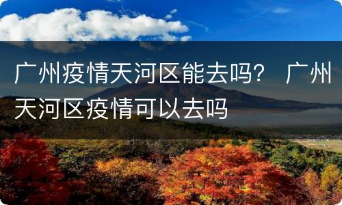 广州疫情天河区能去吗？ 广州天河区疫情可以去吗