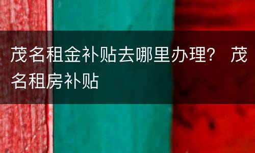 茂名租金补贴去哪里办理？ 茂名租房补贴