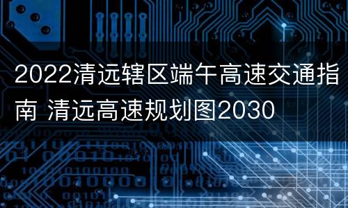 2022清远辖区端午高速交通指南 清远高速规划图2030