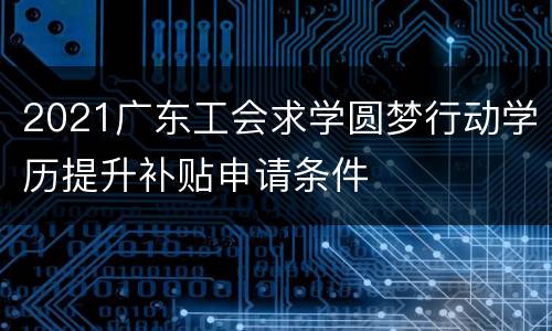 2021广东工会求学圆梦行动学历提升补贴申请条件
