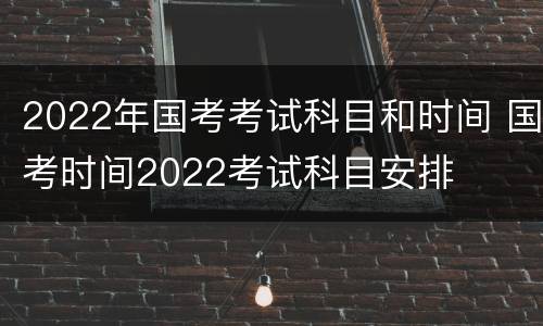 2022年国考考试科目和时间 国考时间2022考试科目安排