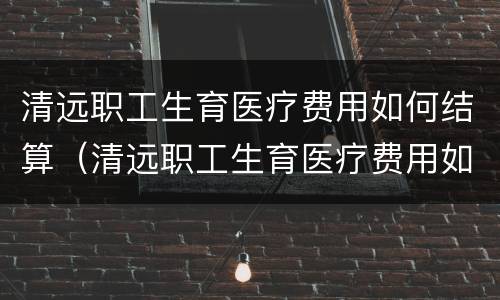 清远职工生育医疗费用如何结算（清远职工生育医疗费用如何结算的）