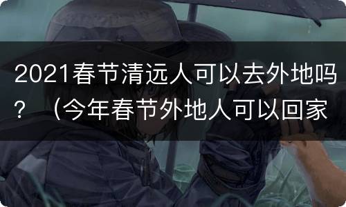 2021春节清远人可以去外地吗？（今年春节外地人可以回家吗）