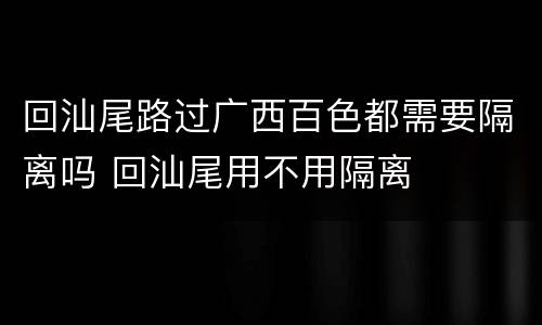 回汕尾路过广西百色都需要隔离吗 回汕尾用不用隔离