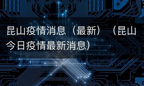 昆山疫情消息（最新）（昆山今日疫情最新消息）