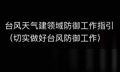台风天气建领域防御工作指引（切实做好台风防御工作）