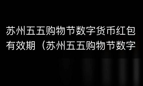 苏州五五购物节数字货币红包有效期（苏州五五购物节数字人民币红包）