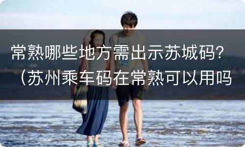 常熟哪些地方需出示苏城码？（苏州乘车码在常熟可以用吗）