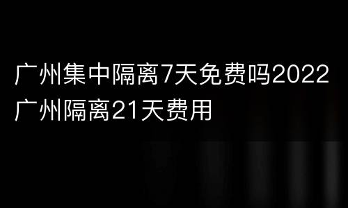 广州集中隔离7天免费吗2022 广州隔离21天费用