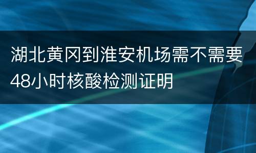 湖北黄冈到淮安机场需不需要48小时核酸检测证明