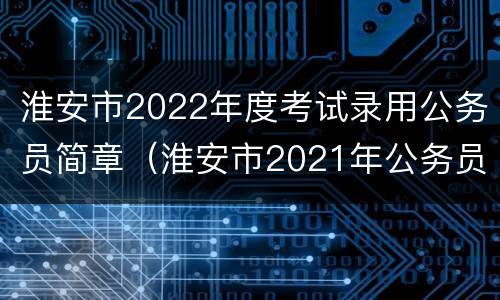 淮安市2022年度考试录用公务员简章（淮安市2021年公务员考试公告）