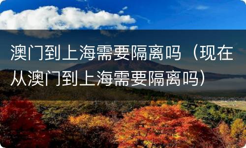 澳门到上海需要隔离吗（现在从澳门到上海需要隔离吗）