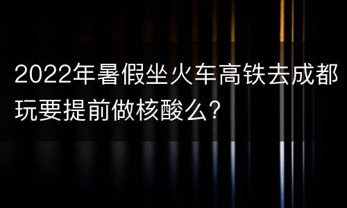 2022年暑假坐火车高铁去成都玩要提前做核酸么?