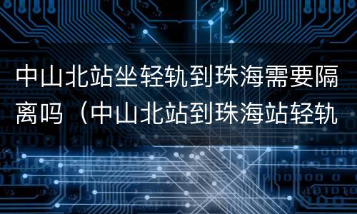 中山北站坐轻轨到珠海需要隔离吗（中山北站到珠海站轻轨时刻表）