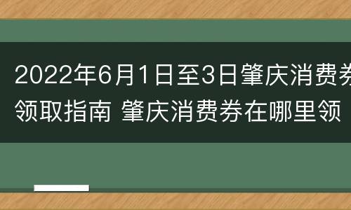 2022年6月1日至3日肇庆消费券领取指南 肇庆消费券在哪里领